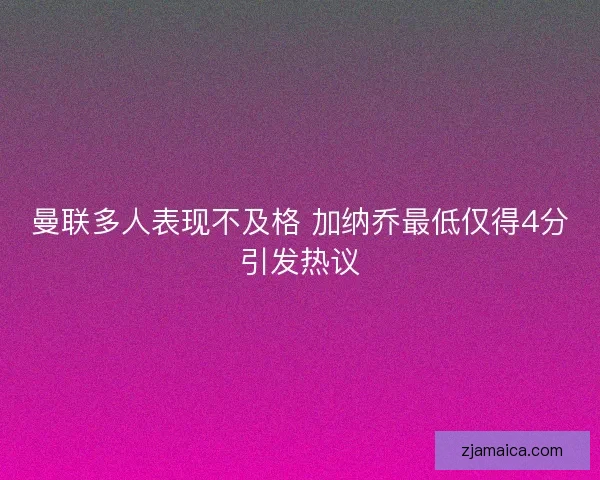 曼联多人表现不及格 加纳乔最低仅得4分引发热议