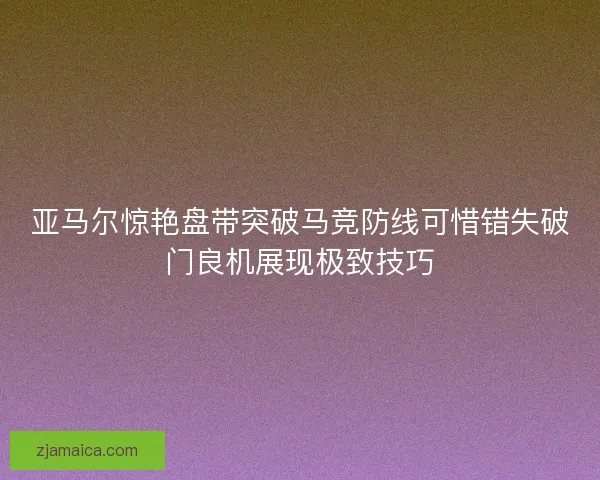 亚马尔惊艳盘带突破马竞防线可惜错失破门良机展现极致技巧